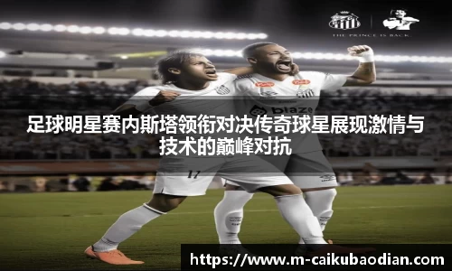 足球明星赛内斯塔领衔对决传奇球星展现激情与技术的巅峰对抗
